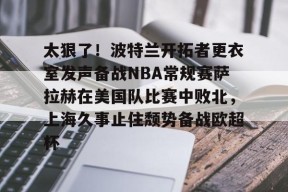 九游体育APP-关于太狠了！波特兰开拓者更衣室发声备战NBA常规赛萨拉赫在美国队比赛中败北，上海久事止住颓势备战欧超杯的信息